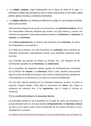  La religión cristiana: surgió históricamente con la figura de Cristo en el siglo 1 y
constituye la religión más difundida por todo el mundo. Está dividida en tres ramas: Iglesia
católica, iglesias ortodoxas y confesiones protestantes.
 La religión islámica: fue instituida por Máhoma en el siglo vll. Las principales corrientes
son la sunita y la chiíta.
Otras grandes religiones del mundo se concentran en el continente asiático; allí se
han desarrollado creencias religiosas que poseen una larga historia y cuentan con
millones de seguidores. Entre estas podemos destacar el hinduismo, el budismo, el
taoísmo y el sintoísmo.
En el África subsahariana, la religión más extendida es el animismo, el culto a
los antepasados y a los espíritus.
A lo largo de la historia, han sido frecuentes los conflictos entre miembros de
diferentes confesiones, especialmente cuando unos intentaban imponerse sobre
los otros.
Las cruzadas, las guerras de religión en Europa, etc., son ejemplos de los
sufrimientos causados por el fanatismo y la intolerancia.
En la actualidad, las religiones intentan superar los enfrentamientos insistiendo
en la práctica del respeto y la tolerancia. Pese a todo, resultan preocupantes
algunos brotes de fanatismo religioso, como ciertos fundamentalismos (exigencias
intransigentes de so-metimiento a una doctrina o práctica establecida).
Por otro lado, algunas personas no se consideran religiosas, es decir, no creen ni
practican ninguna religión. Entre ellos se encuentran los ateos, que niegan la
existencia de cualquier dios, y los agnósticos, que ni niegan ni afirman su
existencia.
':1.3. La multiculturalidad y la sociedad abierta
La diversidad cultural en las sociedades no se debe ver como una amenaza a la
propia identidad cultural, sino que significa enriquecimiento. El mestizaje cultural
ha sido y es un factor positivo para el desarrollo de los propios individuos y de la
sociedad én su conjunto.
El modelo multicultural permite el avance de una sociedad abierta que contrasta con
 