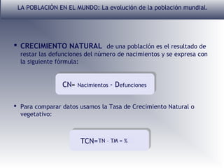 LA POBLACIÓN EN EL MUNDO: La evolución de la población mundial.

 CRECIMIENTO NATURAL de una población es el resultado de
restar las defunciones del número de nacimientos y se expresa con
la siguiente fórmula:

CN=

Nacimientos

- Defunciones

 Para comparar datos usamos la Tasa de Crecimiento Natural o
vegetativo:

TCN= TN – TM = %

 