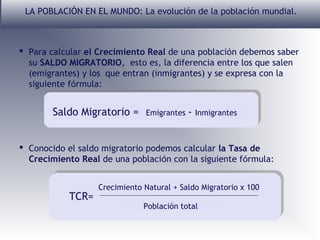LA POBLACIÓN EN EL MUNDO: La evolución de la población mundial.

 Para calcular el Crecimiento Real de una población debemos saber
su SALDO MIGRATORIO, esto es, la diferencia entre los que salen
(emigrantes) y los que entran (inmigrantes) y se expresa con la
siguiente fórmula:

Saldo Migratorio =

Emigrantes

- Inmigrantes

 Conocido el saldo migratorio podemos calcular la Tasa de
Crecimiento Real de una población con la siguiente fórmula:

TCR=

Crecimiento Natural + Saldo Migratorio x 100
Población total

 