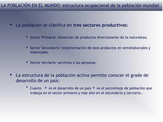 LA POBLACIÓN EN EL MUNDO: estructura ocupacional de la población mundial

 La población se clasifica en tres sectores productivos:
 Sector Primario: obtención de productos directamente de la naturaleza.
 Sector Secundario: transformación de esos productos en semielaborados y
elaborados.
 Sector terciario: servicios a las personas.

 La estructura de la población activa permite conocer el grado de
desarrollo de un país:
 Cuanto > es el desarrollo de un país < es el porcentaje de población que
trabaja en el sector primario y más alto en el secundario y terciario..

 