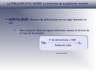 LA POBLACIÓN EN EL MUNDO: La evolución de la población mundial.

 MORTALIDAD: Número de defunciones en un lugar durante un
año.


Para comparar datos de lugares diferentes usamos la fórmula de
la Tasa de Mortalidad:

TM=

nº de defunciones x 1000
Población total
Tasa de mortalidad

=‰

 