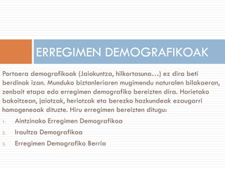 Portaera demografikoak (Jaiokuntza, hilkortasuna…) ez dira beti
berdinak izan. Munduko biztanleriaren mugimendu naturalen bilakaeran,
zenbait etapa edo erregimen demografiko bereizten dira. Horietako
bakoitzean, jaiotzak, heriotzak eta berezko hazkundeak ezaugarri
homogeneoak dituzte. Hiru erregimen bereizten ditugu:
1. Aintzinako Erregimen Demografikoa
2. Iraultza Demografikoa
3. Erregimen Demografiko Berria
ERREGIMEN DEMOGRAFIKOAK
 