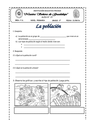 1. Completa:
a) La población es un grupo de _________________________ que viven en un
determinado _________________________.
b) Los tipos de población según el medio donde viven son:
 _______________________________________
 _______________________________________
2. Responde:
2.1 ¿Qué es la población rural?
____________________________________________________
____________________________________________________
2.2 ¿Qué es la población urbana?
____________________________________________________
____________________________________________________
3. Observa los gráficos y escribe el tipo de población .Luego pinta.
ÁREA: P.S. NIVEL: PRIMARIA GRADO: 3º FECHA: 21/09/16
INSTITUCIÓN EDUCATIVA PRIVADA
GUÍA N° 27
 