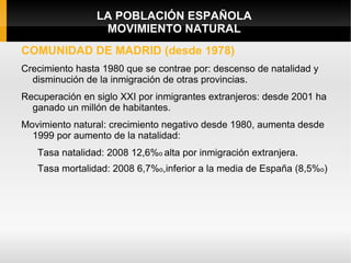 LA POBLACIÓN ESPAÑOLA
                 MOVIMIENTO NATURAL
COMUNIDAD DE MADRID (desde 1978)
Crecimiento hasta 1980 que se contrae por: descenso de natalidad y
  disminución de la inmigración de otras provincias.
Recuperación en siglo XXI por inmigrantes extranjeros: desde 2001 ha
  ganado un millón de habitantes.
Movimiento natural: crecimiento negativo desde 1980, aumenta desde
  1999 por aumento de la natalidad:
   Tasa natalidad: 2008 12,6%o alta por inmigración extranjera.
   Tasa mortalidad: 2008 6,7%o,inferior a la media de España (8,5%o)
 
