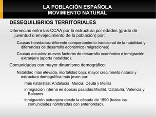LA POBLACIÓN ESPAÑOLA
                  MOVIMIENTO NATURAL
DESEQUILIBRIOS TERRITORIALES
Diferencias entre las CCAA por la estructura por edades (grado de
   juventud o envejecimiento de la población) por:
   Causas heredadas: diferente comportamiento tradicional de la natalidad y
     diferencias de desarrollo económico (migraciones)
   Causas actuales: nuevos factores de desarrollo económico e inmigración
     extranjera (aporta natalidad).
Comunidades con mayor dinamismo demográfico:
   Natalidad más elevada, mortalidad baja, mayor crecimiento natural y
     estructura demográfica más joven por:
       más natalistas: Andalucía, Murcia, Ceuta y Melilla
       inmigración interna en épocas pasadas:Madrid, Cataluña, Valencia y
         Baleares
       inmigración extranjera desde la década de 1990 (todas las
         comunidades nombradas con anterioridad).
 