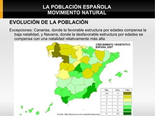 LA POBLACIÓN ESPAÑOLA
                   MOVIMIENTO NATURAL
EVOLUCIÓN DE LA POBLACIÓN
Excepciones: Canarias, donde la favorable estructura por edades compensa la
  baja natalidad, y Navarra, donde la desfavorable estructura por edades se
  compensa con una natalidad relativamente más alta
 