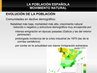 LA POBLACIÓN ESPAÑOLA
                 MOVIMIENTO NATURAL
EVOLUCIÓN DE LA POBLACIÓN
Comunidades en declive demográfico:
   Natalidad más baja, mortalidad más alta, crecimiento natural
     reducido o negativo y estructura demográfica muy envejecida por:
      intensa emigración en épocas pasadas (Galicia y las del interior
        peninsular)
      prolongada incidencia de la crisis industrial de 1975 (las de la
        cornisa cantábrica)
      por contar en la actualidad con menor inmigración extranjera
 