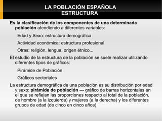 LA POBLACIÓN ESPAÑOLA
                       ESTRUCTURA
Es la clasificación de los componentes de una determinada
  población atendiendo a diferentes variables:
   Edad y Sexo: estructura demográfica
   Actividad económica: estructura profesional
   Otras: religión, lengua, origen étnico...
El estudio de la estructura de la población se suele realizar utilizando
   diferentes tipos de gráficos:
   Pirámide de Población
   Gráficos sectoriales
La estructura demográfica de una población es su distribución por edad
  y sexo: pirámide de población --- gráfico de barras horizontales en
  el que se reflejan las proporciones respecto al total de la población,
  de hombre (a la izquierda) y mujeres (a la derecha) y los diferentes
  grupos de edad (de cinco en cinco años).
 