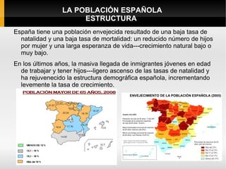 LA POBLACIÓN ESPAÑOLA
                      ESTRUCTURA
España tiene una población envejecida resultado de una baja tasa de
  natalidad y una baja tasa de mortalidad: un reducido número de hijos
  por mujer y una larga esperanza de vida---crecimiento natural bajo o
  muy bajo.
En los últimos años, la masiva llegada de inmigrantes jóvenes en edad
  de trabajar y tener hijos---ligero ascenso de las tasas de natalidad y
  ha rejuvenecido la estructura demográfica española, incrementando
  levemente la tasa de crecimiento.
 