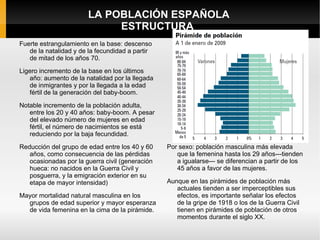LA POBLACIÓN ESPAÑOLA
                            ESTRUCTURA
Fuerte estrangulamiento en la base: descenso
   de la natalidad y de la fecundidad a partir
   de mitad de los años 70.
Ligero incremento de la base en los últimos
   año: aumento de la natalidad por la llegada
   de inmigrantes y por la llegada a la edad
   fértil de la generación del baby-boom.

Notable incremento de la población adulta,
   entre los 20 y 40 años: baby-boom. A pesar
   del elevado número de mujeres en edad
   fértil, el número de nacimientos se está
   reduciendo por la baja fecundidad.
Reducción del grupo de edad entre los 40 y 60    Por sexo: población masculina más elevada
   años, como consecuencia de las pérdidas          que la femenina hasta los 29 años---tienden
   ocasionadas por la guerra civil (generación      a igualarse--- se diferencian a partir de los
   hueca: no nacidos en la Guerra Civil y           45 años a favor de las mujeres.
   posguerra, y la emigración exterior en su
   etapa de mayor intensidad)                    Aunque en las pirámides de población más
                                                    actuales tienden a ser imperceptibles sus
Mayor mortalidad natural masculina en los           efectos, es importante señalar los efectos
  grupos de edad superior y mayor esperanza         de la gripe de 1918 o los de la Guerra Civil
  de vida femenina en la cima de la pirámide.       tienen en pirámides de población de otros
                                                    momentos durante el siglo XX.
 