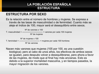 LA POBLACIÓN ESPAÑOLA
                              ESTRUCTURA
ESTRUCTURA POR SEXO
Es la relación entre el número de hombres y mujeres. Se expresa a
  través de las tasas de masculinidad o de feminidad. Cuanto más se
  aleje el índice de 100, mayor será el desequilibrio entre sexos.
                      Nº de varones x 100
T. masculinidad = ------------------------------- = varones por cada 100 mujeres
                              Nº de mujeres

                 Nº de mujeres x 100
T. feminidad = ------------------------------- = mujeres por cada 100 hombres
                        Nº de varones

Nacen más varones que mujeres (105 por 100, es una cuestión
  biológica); pero al cabo de unos años, los efectivos de ambos sexos
  se igualan, para después volver a desequilibrarse, pero ahora a favor
  de las mujeres, de modo que al final hay más ancianas. Esto es
  debido a la superior mortalidad masculina, y en tiempos pasados, la
  mayor migración de los varones.
 