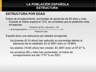 LA POBLACIÓN ESPAÑOLA
                               ESTRUCTURA
ESTRUCTURA POR EDAD
Índice de envejecimiento: porcentaje de personas de 65 años y más.
   Cuando el índice supera el 12%, se considera que la población está
   envejecida.
                          Población de 65 y más años x 100
  I. de Envejecimiento = ------------------------------------------------ = %
                                   Población total

España tiene una estructura por edades envejecida:
   los jóvenes (0-14 años) han reducido su porcentaje debido al
     descenso de la natalidad. En el 2001 eran un 15’66%
   los adultos (15-64 años) han crecido. En 2001 eran un 67’27 %.
   los ancianos (65 y más) han aumentado: el índice de
     envejecimiento era del 17’07 % en 2001.
 
