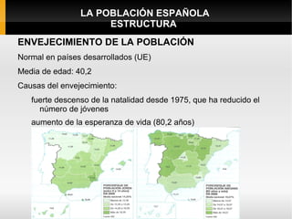 LA POBLACIÓN ESPAÑOLA
                     ESTRUCTURA
ENVEJECIMIENTO DE LA POBLACIÓN
Normal en países desarrollados (UE)
Media de edad: 40,2
Causas del envejecimiento:
   fuerte descenso de la natalidad desde 1975, que ha reducido el
     número de jóvenes
   aumento de la esperanza de vida (80,2 años)
 