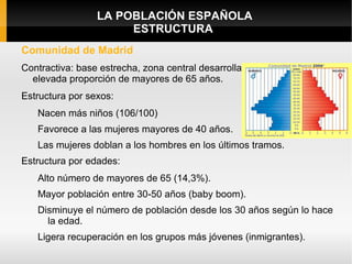 LA POBLACIÓN ESPAÑOLA
                      ESTRUCTURA
Comunidad de Madrid
Contractiva: base estrecha, zona central desarrollada             y
  elevada proporción de mayores de 65 años.
Estructura por sexos:
   Nacen más niños (106/100)
   Favorece a las mujeres mayores de 40 años.
   Las mujeres doblan a los hombres en los últimos tramos.
Estructura por edades:
   Alto número de mayores de 65 (14,3%).
   Mayor población entre 30-50 años (baby boom).
   Disminuye el número de población desde los 30 años según lo hace
     la edad.
   Ligera recuperación en los grupos más jóvenes (inmigrantes).
 