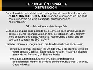 LA POBLACIÓN ESPAÑOLA
                       DISTRIBUCIÓN
Para el análisis de la distribución de la población se utiliza el concepto
  de DENSIDAD DE POBLACIÓN: relaciona la población de una zona
  con la superficie del área estudiada, expresándose en
  habitantes/km2.
                  DP = Población absoluta / superficie
España es un país poco poblado en el contexto de la Unión Europea:
  ocupa el quinto lugar por volumen total de población: 89,5 hab/km2
  lejos de los Países Bajos, Alemania, Reino Unido o Italia, que se
  acercan o superan los 200 hab/km2
Característica --- su irregularidad: fuertes desequilibrios espaciales:
   zonas que apenas alcanzan los 20 hab/km2, o las grandes áreas de
     vacío: ambas Castillas, Extremadura, Aragón, Navarra y algunas
     zonas de los Pirineos y el Sistema Ibérico
   otras que superan los 300 hab/km2 o las grandes áreas
      poblacionales: Madrid, la periferia peninsular, Baleares, Canarias,
      Ceuta y Melilla.
 