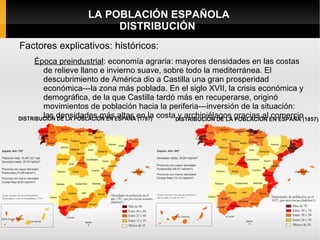 LA POBLACIÓN ESPAÑOLA
                      DISTRIBUCIÓN
Factores explicativos: históricos:
   Época preindustrial: economía agraria: mayores densidades en las costas
     de relieve llano e invierno suave, sobre todo la mediterránea. El
     descubrimiento de América dio a Castilla una gran prosperidad
     económica---la zona más poblada. En el siglo XVII, la crisis económica y
     demográfica, de la que Castilla tardó más en recuperarse, originó
     movimientos de población hacia la periferia---inversión de la situación:
     las densidades más altas en la costa y archipiélagos gracias al comercio
 