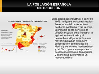 LA POBLACIÓN ESPAÑOLA
     DISTRIBUCIÓN


           En la época postindustrial: a partir de
             1975: mitigarse los contrastes: las
             áreas industrializadas incluso
             perdieron población. Tras la crisis,
             la primacía de los servicios, la
             difusión espacial de la industria, la
             agricultura tecnificada y el
             desarrollo endógeno, junto a una
             mayor inmigración extranjera ---
             consolidación demográfica de
             Madrid y de los ejes mediterráneo
             y del Ebro; promueven procesos
             de desconcentración demográfica
             y económica que favorece un
             mayor equilibrio.
 