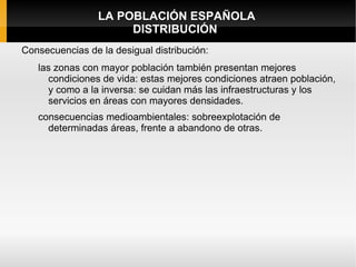 LA POBLACIÓN ESPAÑOLA
                      DISTRIBUCIÓN
Consecuencias de la desigual distribución:
   las zonas con mayor población también presentan mejores
     condiciones de vida: estas mejores condiciones atraen población,
     y como a la inversa: se cuidan más las infraestructuras y los
     servicios en áreas con mayores densidades.
   consecuencias medioambientales: sobreexplotación de
     determinadas áreas, frente a abandono de otras.
 