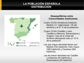 LA POBLACIÓN ESPAÑOLA
     DISTRIBUCIÓN


                 Desequilibrios entre
                Comunidades Autónomas
           Cuatro CCAA (Andalucía,Cataluña,
             Madrid y C. Valenciana): 1/6 del
             territorio y el 57 % de la población.
           Cuatro CCAA (Castilla y León,
             Castilla-La Mancha, Extremadura y
             Aragón): más de la mitad del
             territorio albergando solo un 15 %
             de la población.
           Las que mayor densidad tienen son
             Madrid (743 hab/km2), País Vasco
             (300 hab/km2) y Canarias (264
             hab/km2).
           Las de menor densidad son Castilla-
             La Mancha (24 hab/km2) y
             Extremadura (26 hab/km2)
 