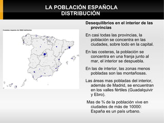 LA POBLACIÓN ESPAÑOLA
     DISTRIBUCIÓN
           Desequilibrios en el interior de las
             provincias
           En casi todas las provincias, la
             población se concentra en las
             ciudades, sobre todo en la capital.
           En las costeras, la población se
             concentra en una franja junto al
             mar, el interior se despuebla.
           En las de interior, las zonas menos
             pobladas son las montañosas.
           Las áreas mas pobladas del interior,
             además de Madrid, se encuentran
             en los valles fértiles (Guadalquivir
             y Ebro).
            Mas de ¾ de la población vive en
             ciudades de más de 10000:
             España es un país urbano.
 