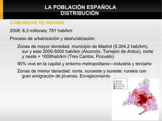 LA POBLACIÓN ESPAÑOLA
                      DISTRIBUCIÓN
COMUNIDAD DE MADRID
2008: 6,3 millones; 781 hab/km
Proceso de urbanización y desruralización:
   Zonas de mayor densidad: municipio de Madrid (5.304,2 hab/km),
     sur y este 2000-5000 hab/km (Alcorcón, Torrejón de Ardoz), norte
     y oeste + 1000hab/km (Tres Cantos, Pozuelo)
   90% vive en la capital y entorno metropolitano---industria y terciario
   Zonas de menor densidad: norte, suroeste y sureste: rurales con
     gran emigración de jóvenes. Envejecimiento
 