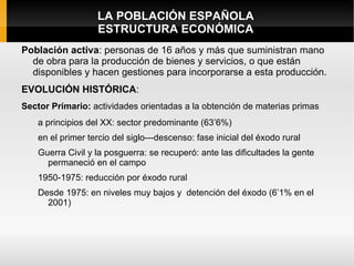 LA POBLACIÓN ESPAÑOLA
                   ESTRUCTURA ECONÓMICA
Población activa: personas de 16 años y más que suministran mano
  de obra para la producción de bienes y servicios, o que están
  disponibles y hacen gestiones para incorporarse a esta producción.
EVOLUCIÓN HISTÓRICA:
Sector Primario: actividades orientadas a la obtención de materias primas
    a principios del XX: sector predominante (63’6%)
    en el primer tercio del siglo---descenso: fase inicial del éxodo rural
    Guerra Civil y la posguerra: se recuperó: ante las dificultades la gente
      permaneció en el campo
    1950-1975: reducción por éxodo rural
    Desde 1975: en niveles muy bajos y detención del éxodo (6’1% en el
      2001)
 