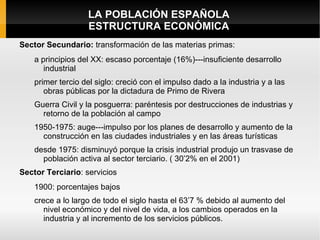 LA POBLACIÓN ESPAÑOLA
                   ESTRUCTURA ECONÓMICA
Sector Secundario: transformación de las materias primas:
    a principios del XX: escaso porcentaje (16%)---insuficiente desarrollo
       industrial
    primer tercio del siglo: creció con el impulso dado a la industria y a las
       obras públicas por la dictadura de Primo de Rivera
    Guerra Civil y la posguerra: paréntesis por destrucciones de industrias y
      retorno de la población al campo
    1950-1975: auge---impulso por los planes de desarrollo y aumento de la
      construcción en las ciudades industriales y en las áreas turísticas
    desde 1975: disminuyó porque la crisis industrial produjo un trasvase de
      población activa al sector terciario. ( 30’2% en el 2001)
Sector Terciario: servicios
    1900: porcentajes bajos
    crece a lo largo de todo el siglo hasta el 63’7 % debido al aumento del
       nivel económico y del nivel de vida, a los cambios operados en la
       industria y al incremento de los servicios públicos.
 