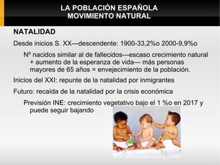 LA POBLACIÓN ESPAÑOLA
                 MOVIMIENTO NATURAL

NATALIDAD
Desde inicios S. XX---descendente: 1900-33,2%o 2000-9,9%o
   Nº nacidos similar al de fallecidos---escaso crecimiento natural
     + aumento de la esperanza de vida--- más personas
     mayores de 65 años = envejecimiento de la población.
Inicios del XXI: repunte de la natalidad por inmigrantes
Futuro: recaída de la natalidad por la crisis económica
   Previsión INE: crecimiento vegetativo bajo el 1 %o en 2017 y
     puede seguir bajando
 