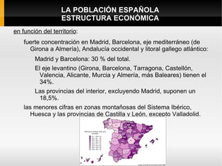 LA POBLACIÓN ESPAÑOLA
                   ESTRUCTURA ECONÓMICA
en función del territorio:
    fuerte concentración en Madrid, Barcelona, eje mediterráneo (de
      Girona a Almería), Andalucía occidental y litoral gallego atlántico:
        Madrid y Barcelona: 30 % del total.
        El eje levantino (Girona, Barcelona, Tarragona, Castellón,
         Valencia, Alicante, Murcia y Almería, más Baleares) tienen el
         34%.
        Las provincias del interior, excluyendo Madrid, suponen un
         18,5%.
    las menores cifras en zonas montañosas del Sistema Ibérico,
      Huesca y las provincias de Castilla y León, excepto Valladolid.
 