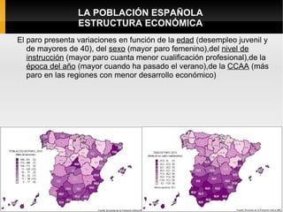 LA POBLACIÓN ESPAÑOLA
                 ESTRUCTURA ECONÓMICA
El paro presenta variaciones en función de la edad (desempleo juvenil y
   de mayores de 40), del sexo (mayor paro femenino),del nivel de
   instrucción (mayor paro cuanta menor cualificación profesional),de la
   época del año (mayor cuando ha pasado el verano),de la CCAA (más
   paro en las regiones con menor desarrollo económico)
 