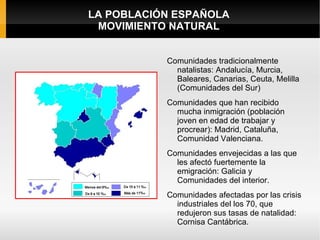 LA POBLACIÓN ESPAÑOLA
 MOVIMIENTO NATURAL


           Comunidades tradicionalmente
             natalistas: Andalucía, Murcia,
             Baleares, Canarias, Ceuta, Melilla
             (Comunidades del Sur)
           Comunidades que han recibido
             mucha inmigración (población
             joven en edad de trabajar y
             procrear): Madrid, Cataluña,
             Comunidad Valenciana.
           Comunidades envejecidas a las que
             les afectó fuertemente la
             emigración: Galicia y
             Comunidades del interior.
           Comunidades afectadas por las crisis
             industriales del los 70, que
             redujeron sus tasas de natalidad:
             Cornisa Cantábrica.
 