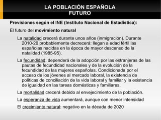 LA POBLACIÓN ESPAÑOLA
                        FUTURO
Previsiones según el INE (Instituto Nacional de Estadística):
El futuro del movimiento natural
   La natalidad crecerá durante unos años (inmigración). Durante
     2010-20 probablemente decrecerá: llegan a edad fértil las
     españolas nacidas en la época de mayor descenso de la
     natalidad (1985-95).
   La fecundidad: dependerá de la adopción por las extranjeras de las
     pautas de fecundidad nacionales y de la evolución de la
     fecundidad de las mujeres españolas. Condicionada por el
     acceso de los jóvenes al mercado laboral, la existencia de
     políticas de conciliación de la vida laboral y familiar y la existencia
     de igualdad en las tareas domésticas y familiares.
   La mortalidad crecerá debido al envejecimiento de la población.
   La esperanza de vida aumentará, aunque con menor intensidad
   El crecimiento natural: negativo en la década de 2020
 