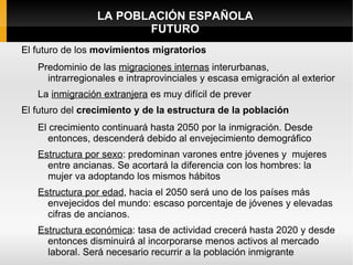 LA POBLACIÓN ESPAÑOLA
                        FUTURO
El futuro de los movimientos migratorios
   Predominio de las migraciones internas interurbanas,
     intrarregionales e intraprovinciales y escasa emigración al exterior
   La inmigración extranjera es muy difícil de prever
El futuro del crecimiento y de la estructura de la población
   El crecimiento continuará hasta 2050 por la inmigración. Desde
      entonces, descenderá debido al envejecimiento demográfico
   Estructura por sexo: predominan varones entre jóvenes y mujeres
     entre ancianas. Se acortará la diferencia con los hombres: la
     mujer va adoptando los mismos hábitos
   Estructura por edad, hacia el 2050 será uno de los países más
     envejecidos del mundo: escaso porcentaje de jóvenes y elevadas
     cifras de ancianos.
   Estructura económica: tasa de actividad crecerá hasta 2020 y desde
     entonces disminuirá al incorporarse menos activos al mercado
     laboral. Será necesario recurrir a la población inmigrante
 