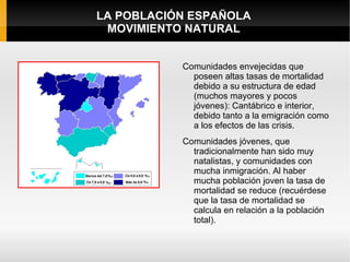 LA POBLACIÓN ESPAÑOLA
 MOVIMIENTO NATURAL


           Comunidades envejecidas que
             poseen altas tasas de mortalidad
             debido a su estructura de edad
             (muchos mayores y pocos
             jóvenes): Cantábrico e interior,
             debido tanto a la emigración como
             a los efectos de las crisis.
           Comunidades jóvenes, que
             tradicionalmente han sido muy
             natalistas, y comunidades con
             mucha inmigración. Al haber
             mucha población joven la tasa de
             mortalidad se reduce (recuérdese
             que la tasa de mortalidad se
             calcula en relación a la población
             total).
 
