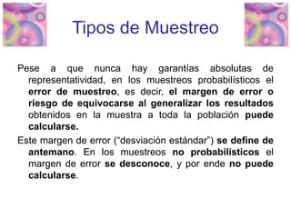 Tipos de Muestreo
Pese a que nunca hay garantías absolutas de
representatividad, en los muestreos probabilísticos el
error de muestreo, es decir, el margen de error o
riesgo de equivocarse al generalizar los resultados
obtenidos en la muestra a toda la población puede
calcularse.
Este margen de error (“desviación estándar”) se define de
antemano. En los muestreos no probabilísticos el
margen de error se desconoce, y por ende no puede
calcularse.
 