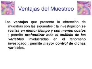 Ventajas del Muestreo
Las ventajas que presenta la obtención de
muestras son las siguientes : la investigación se
realiza en menor tiempo y con menos costos
; permite profundizar más el análisis de las
variables involucradas en el fenómeno
investigado ; permite mayor control de dichas
variables.
 