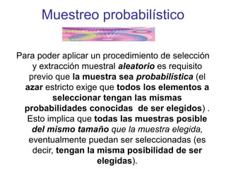 Muestreo probabilístico
Para poder aplicar un procedimiento de selección
y extracción muestral aleatorio es requisito
previo que la muestra sea probabilística (el
azar estricto exige que todos los elementos a
seleccionar tengan las mismas
probabilidades conocidas de ser elegidos) .
Esto implica que todas las muestras posible
del mismo tamaño que la muestra elegida,
eventualmente puedan ser seleccionadas (es
decir, tengan la misma posibilidad de ser
elegidas).
 