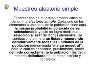Muestreo aleatorio simple
El primer tipo de muestreo probabilístico se
denomina aleatorio simple. Cada uno de los
elementos o unidades de la población tiene aquí
la misma probabilidad conocida de ser
seleccionado, y esto se logra mediante la
selección al azar de dichos elementos. Se
confecciona primero un listado numerando
correlativamente todas las unidades de la
población (denominada “marco muestral”),
para lo cual es necesario, previamente, haber
definido correctamente la población (es decir,
haberla delimitado de un modo estricto y
concreto).
 