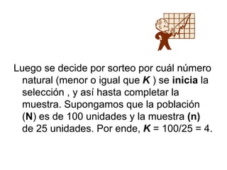 Luego se decide por sorteo por cuál número
natural (menor o igual que K ) se inicia la
selección , y así hasta completar la
muestra. Supongamos que la población
(N) es de 100 unidades y la muestra (n)
de 25 unidades. Por ende, K = 100/25 = 4.
 