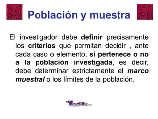 Población y muestra
El investigador debe definir precisamente
los criterios que permitan decidir , ante
cada caso o elemento, si pertenece o no
a la población investigada, es decir,
debe determinar estrictamente el marco
muestral o los límites de la población.
 