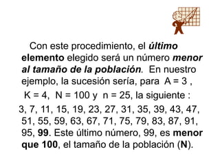 Con este procedimiento, el último
elemento elegido será un número menor
al tamaño de la población. En nuestro
ejemplo, la sucesión sería, para A = 3 ,
K = 4, N = 100 y n = 25, la siguiente :
3, 7, 11, 15, 19, 23, 27, 31, 35, 39, 43, 47,
51, 55, 59, 63, 67, 71, 75, 79, 83, 87, 91,
95, 99. Este último número, 99, es menor
que 100, el tamaño de la población (N).
 