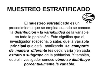 MUESTREO ESTRATIFICADO
El muestreo estratificado es un
procedimiento que se emplea cuando se conoce
la distribución y la variabilidad de la variable
en toda la población. Esto significa que el
investigador sospecha, o sabe, que la variable
principal que está analizando se comporta
de manera diferente (es decir, varía ) en cada
estrato o subgrupo de la población. Y también,
que el investigador conoce cómo se distribuye
porcentualmente la variable.
 