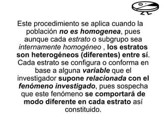 Este procedimiento se aplica cuando la
población no es homogenea, pues
aunque cada estrato o subgrupo sea
internamente homogéneo , los estratos
son heterogéneos (diferentes) entre sí.
Cada estrato se configura o conforma en
base a alguna variable que el
investigador supone relacionada con el
fenómeno investigado, pues sospecha
que este fenómeno se comportará de
modo diferente en cada estrato así
constituido.
 