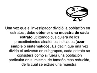 Una vez que el investigador dividió la población en
estratos , debe obtener una muestra de cada
estrato utilizando cualquiera de los
procedimientos aleatorios indicados (azar
simple o sistemático) . Es decir, que una vez
divido el universo en subgrupos, cada estrato se
considera como si fuera una población
particular en sí misma, de tamaño más reducida,
de la cual se extrae una muestra.
 