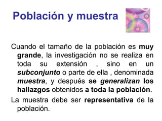 Población y muestra
Cuando el tamaño de la población es muy
grande, la investigación no se realiza en
toda su extensión , sino en un
subconjunto o parte de ella , denominada
muestra, y después se generalizan los
hallazgos obtenidos a toda la población.
La muestra debe ser representativa de la
población.
 