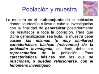 Población y muestra
La muestra es el subconjunto de la población
donde se efectúa o lleva a cabo la investigación
con la finalidad de generalizar posteriormente
los resultados a toda la población. Para que
dicha generalización sea lícita, la muestra debe
poseer las mismas (o muy similares)
características básicas (relevantes) de la
población investigada, es decir, debe ser
representativa de la población. Esas
características básicas son las que se
relacionan, o pueden relacionarse, con el
fenómeno investigado.
 