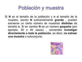 Población y muestra
Si N es el tamaño de la población y n el tamaño de la
muestra, siendo N suficientemente grande , pueden
extraerse un cierto número de muestras distintas de
tamaño n. Si en cambio N es un número pequeño (por
ejemplo, 30 o 40 casos) , convendrá investigar
directamente a toda la población, es decir, no extraer
una muestra o subconjunto.
 