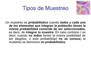Tipos de Muestreo
Un muestreo es probabilístico cuando todos y cada uno
de los elementos que integran la población tienen la
misma probabilidad conocida de ser seleccionados,
es decir, de integrar la muestra. En caso contrario ( es
decir, cuando no todos tienen la misma posibilidad de
ser elegidos, o esta probabilidad no se conoce) el
muestreo se denomina no probabilístico.
 