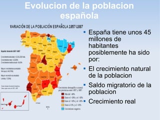 Evolucion de la poblacion
        española
                España tiene unos 45
                 millones de
                 habitantes
                 posiblemente ha sido
                 por:
                El crecimiento natural
                 de la poblacion
                Saldo migratorio de la
                 poblacion
                Crecimiento real
 