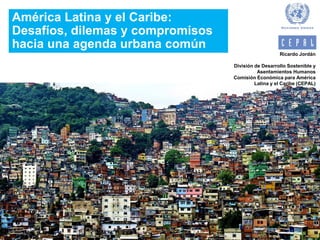 América Latina y el Caribe:
Desafíos, dilemas y compromisos
hacia una agenda urbana común
Ricardo Jordán
División de Desarrollo Sostenible y
Asentamientos Humanos
Comisión Económica para América
Latina y el Caribe (CEPAL)
 